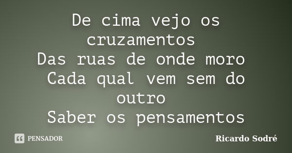 De cima vejo os cruzamentos Das ruas de onde moro Cada qual vem sem do outro Saber os pensamentos... Frase de Ricardo Sodré.