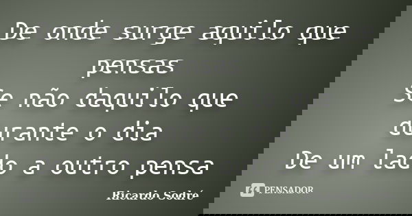 De onde surge aquilo que pensas Se não daquilo que durante o dia De um lado a outro pensa... Frase de Ricardo Sodré.