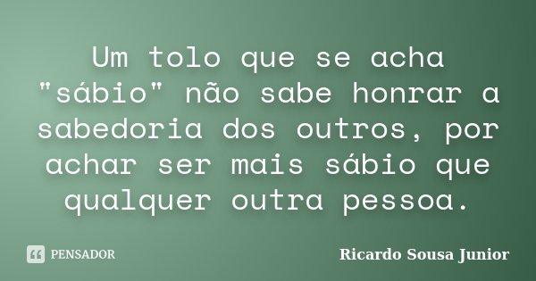 Um tolo que se acha "sábio" não sabe honrar a sabedoria dos outros, por achar ser mais sábio que qualquer outra pessoa.... Frase de Ricardo Sousa Junior.