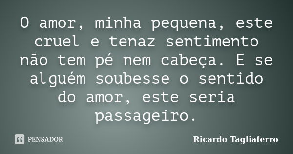 O amor, minha pequena, este cruel e tenaz sentimento não tem pé nem cabeça. E se alguém soubesse o sentido do amor, este seria passageiro.... Frase de Ricardo Tagliaferro.