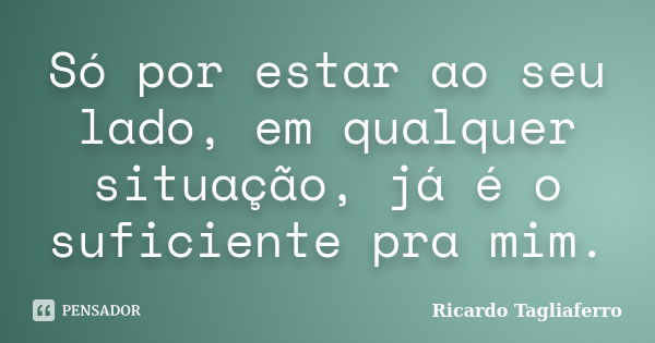 Só por estar ao seu lado, em qualquer situação, já é o suficiente pra mim.... Frase de Ricardo Tagliaferro.