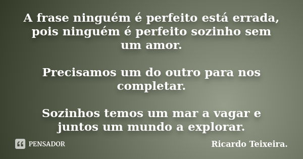 A frase ninguém é perfeito está errada, pois ninguém é perfeito sozinho sem um amor. Precisamos um do outro para nos completar. Sozinhos temos um mar a vagar e ... Frase de Ricardo Teixeira.