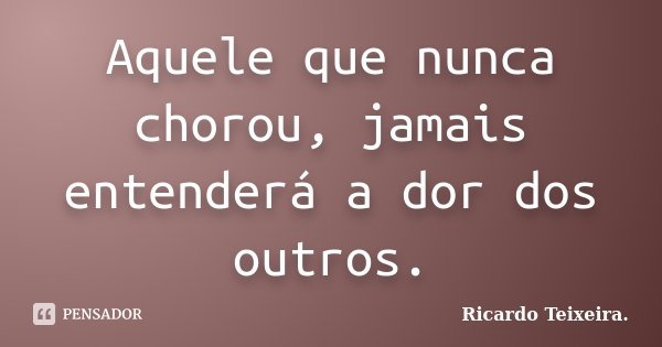 Aquele que nunca chorou, jamais entenderá a dor dos outros.... Frase de Ricardo Teixeira..