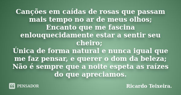 Canções em caídas de rosas que passam mais tempo no ar de meus olhos; Encanto que me fascina enlouquecidamente estar a sentir seu cheiro; Única de forma natural... Frase de Ricardo Teixeira.