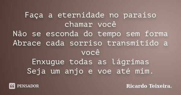 Faça a eternidade no paraíso chamar você Não se esconda do tempo sem forma Abrace cada sorriso transmitido a você Enxugue todas as lágrimas Seja um anjo e voe a... Frase de Ricardo Teixeira.