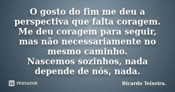 O gosto do fim me deu a perspectiva que falta coragem. Me deu coragem para seguir, mas não necessariamente no mesmo caminho. Nascemos sozinhos, nada depende de ... Frase de Ricardo Teixeira.