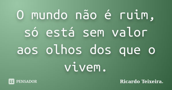 O mundo não é ruim, só está sem valor aos olhos dos que o vivem.... Frase de Ricardo Teixeira.