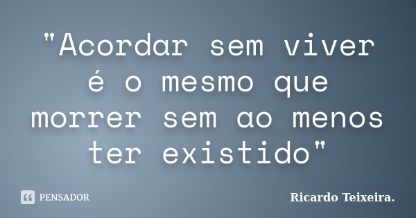 "Acordar sem viver é o mesmo que morrer sem ao menos ter existido"... Frase de Ricardo Teixeira..