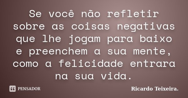 Se você não refletir sobre as coisas negativas que lhe jogam para baixo e preenchem a sua mente, como a felicidade entrara na sua vida.... Frase de Ricardo Teixeira.