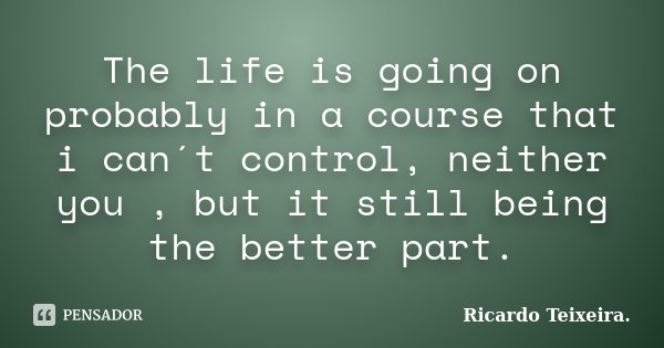 The life is going on probably in a course that i can´t control, neither you , but it still being the better part.... Frase de Ricardo Teixeira.