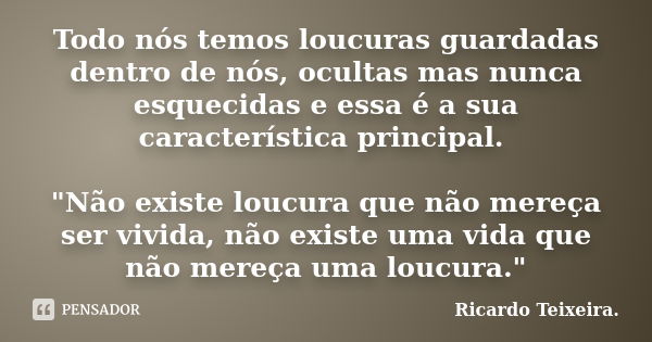 Todo nós temos loucuras guardadas dentro de nós, ocultas mas nunca esquecidas e essa é a sua característica principal. "Não existe loucura que não mereça s... Frase de Ricardo Teixeira.