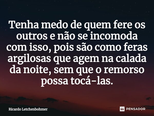 ⁠Tenha medo de quem fere os outros e não se incomoda com isso, pois são como feras argilosas que agem na calada da noite, sem que o remorso possa tocá-las.... Frase de Ricardo Letchenbohmer.