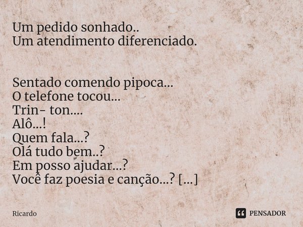 ⁠Um pedido sonhado..
Um atendimento diferenciado. Sentado comendo pipoca...
O telefone tocou...
Trin- ton....
Alô...!
Quem fala...?
Olá tudo bem..?
Em posso aju... Frase de Ricardo.