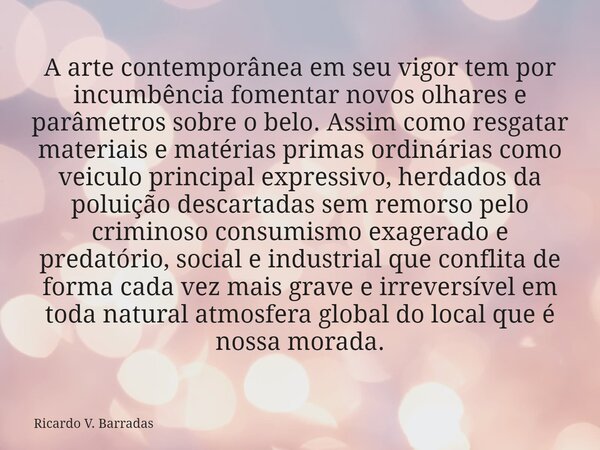 A arte contemporânea em seu vigor tem por incumbência fomentar novos olhares e parâmetros sobre o belo. Assim como resgatar materiais e matérias primas ordinári... Frase de Ricardo V. Barradas.