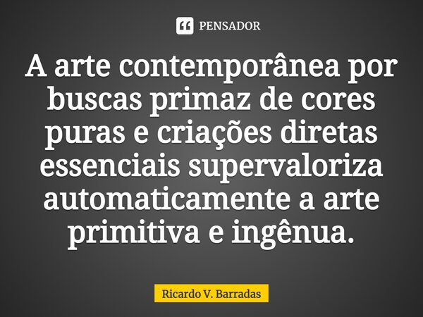 ⁠A arte contemporânea por buscas primaz de cores puras e criações diretas essenciais supervaloriza automaticamente a arte primitiva e ingênua.... Frase de Ricardo V. Barradas.