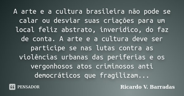 A arte e a cultura brasileira não pode se calar ou desviar suas criações para um local feliz abstrato, inverídico, do faz de conta. A arte e a cultura deve ser ... Frase de RICARDO V. BARRADAS.