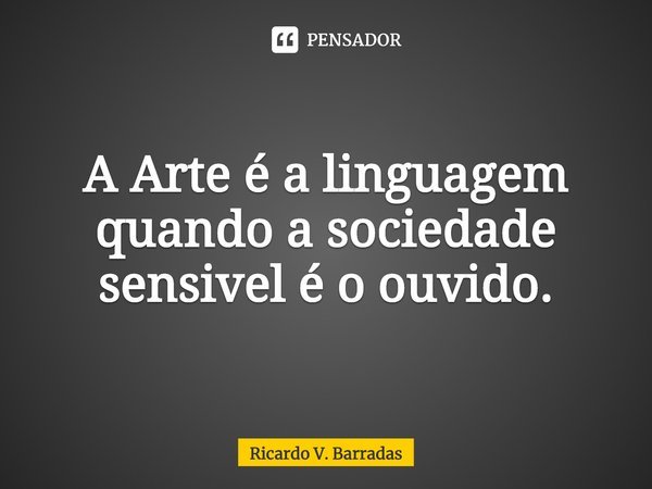 ⁠A Arte é a linguagem quando a sociedade sensível é o ouvido.... Frase de Ricardo V. Barradas.