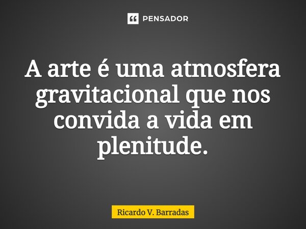 ⁠A arte é uma atmosfera gravitacional que nos convida a vida em plenitude.... Frase de Ricardo V. Barradas.