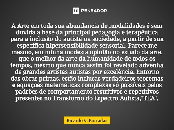 ⁠A Arte em toda sua abundancia de modalidades é sem duvida a base da principal pedagogia e terapêutica para a inclusão do autista na sociedade, a partir de sua ... Frase de Ricardo V. Barradas.