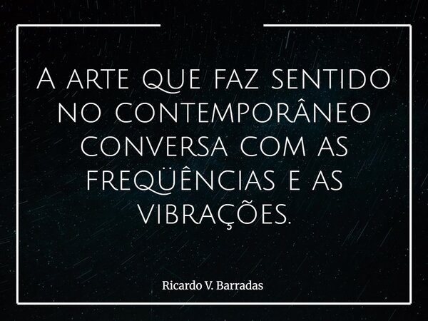 A arte que faz sentido no contemporâneo conversa com as freqüências e as vibrações.... Frase de Ricardo V. Barradas.