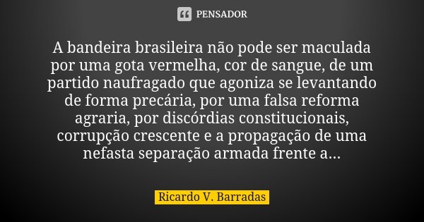 A bandeira brasileira não pode ser maculada por uma gota vermelha, cor de sangue, de um partido naufragado que agoniza se levantando de forma precária, por uma ... Frase de RICARDO V. BARRADAS.