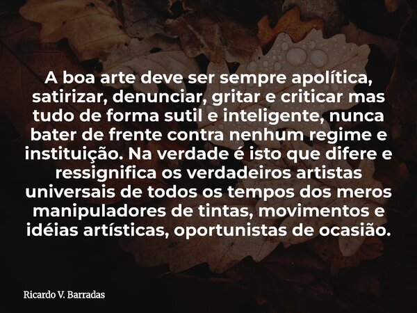 A boa arte deve ser sempre apolítica, satirizar, denunciar, gritar e criticar mas tudo de forma sutil e inteligente, nunca bater de frente contra nenhum regime ... Frase de Ricardo V. Barradas.