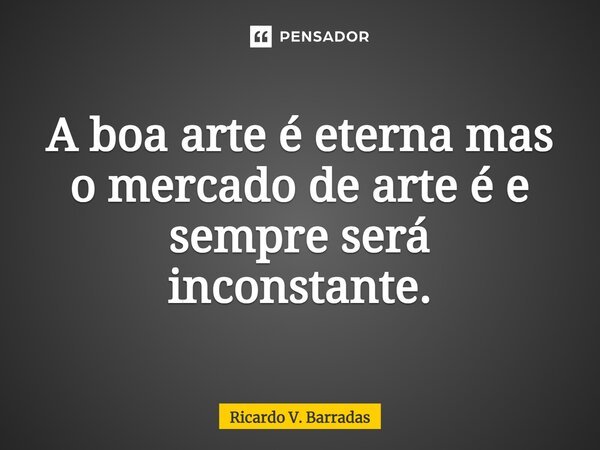 ⁠A boa arte é eterna mas o mercado de arte é e sempre será inconstante.... Frase de Ricardo V. Barradas.