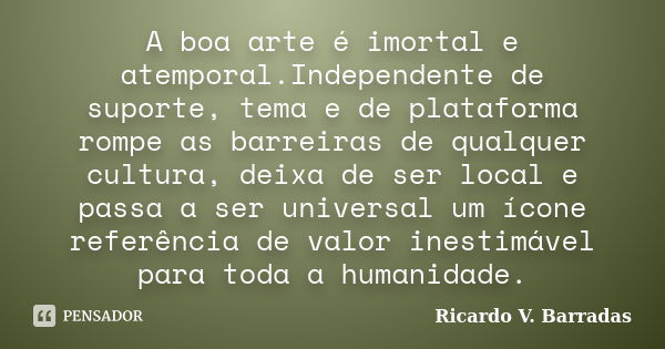 A boa arte é imortal e atemporal.Independente de suporte, tema e de plataforma rompe as barreiras de qualquer cultura, deixa de ser local e passa a ser universa... Frase de Ricardo V. Barradas.