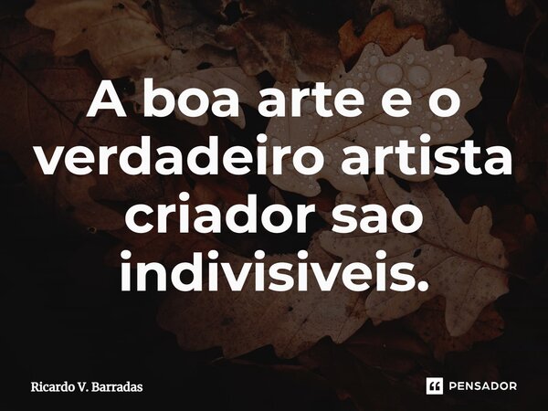 A boa arte e o verdadeiro artista criador são indivisíveis.⁠... Frase de Ricardo V. Barradas.