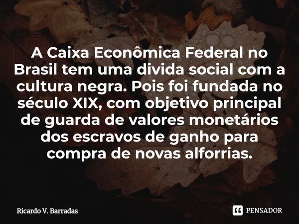 ⁠A Caixa Econômica Federal no Brasil tem uma divida social com a cultura negra. Pois foi fundada no século XIX, com objetivo principal de guarda de valores mone... Frase de Ricardo V. Barradas.