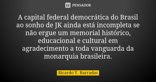 A capital federal democrática do Brasil ao sonho de JK ainda está incompleta se não ergue um memorial histórico, educacional e cultural em agradecimento a toda ... Frase de RICARDO V. BARRADAS.