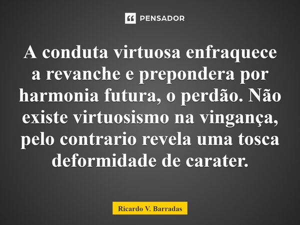 ⁠A conduta virtuosa enfraquece a revanche e prepondera por harmonia futura, o perdão. Não existe virtuosismo na vingança, pelo contrario revela uma tosca deform... Frase de Ricardo V. Barradas.