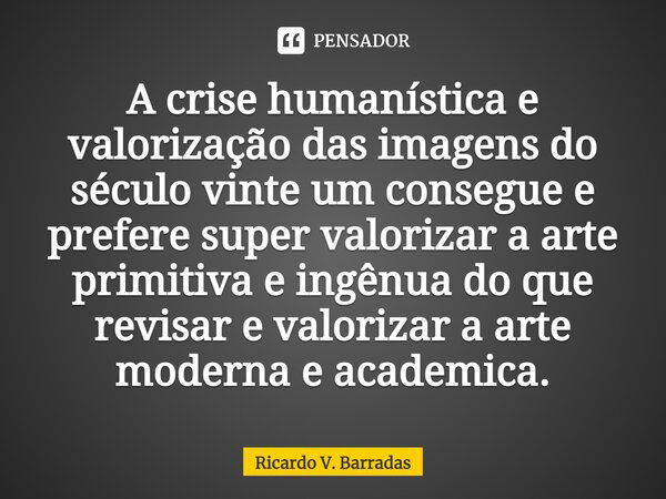 ⁠A crise humanística e valorização das imagens do século vinte um consegue e prefere super valorizar a arte primitiva e ingênua do que revisar e valorizar a art... Frase de Ricardo V. Barradas.