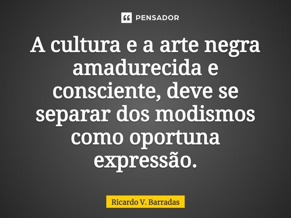 ⁠A cultura e a arte negra amadurecida e consciente, deve se separar dos modismos como oportuna expressão.... Frase de Ricardo V. Barradas.
