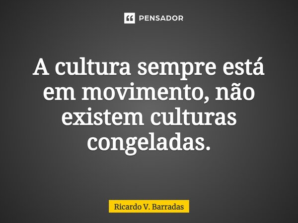 ⁠A cultura sempre está em movimento, não existem culturas congeladas.... Frase de Ricardo V. Barradas.