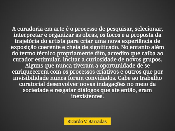 A curadoria em arte é o processo de pesquisar, selecionar, interpretar e organizar as obras, os focos e a proposta da trajetória do artista para criar uma nova ... Frase de Ricardo V. Barradas.