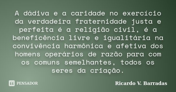 A dádiva e a caridade no exercício da verdadeira fraternidade justa e perfeita é a religião civil, é a beneficência livre e igualitária na convivência harmônica... Frase de Ricardo V. Barradas.