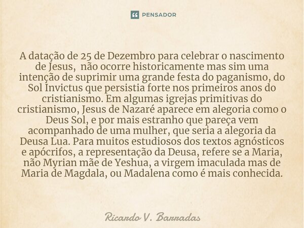 A datação de 25 de Dezembro para celebrar o nascimento de Jesus, não ocorre historicamente mas sim uma intenção de suprimir uma grande festa do paganismo, do So... Frase de Ricardo V. Barradas.