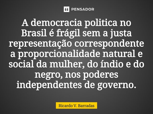 ⁠A democracia politica no Brasil é frágil sem a justa representação correspondente a proporcionalidade natural e social da mulher, do índio e do negro, nos pode... Frase de Ricardo V. Barradas.
