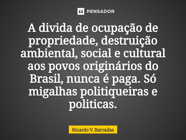 ⁠A divida de ocupação de propriedade, destruição ambiental, social e cultural aos povos originários do Brasil, nunca é paga. Só migalhas politiqueiras e politic... Frase de Ricardo V. Barradas.