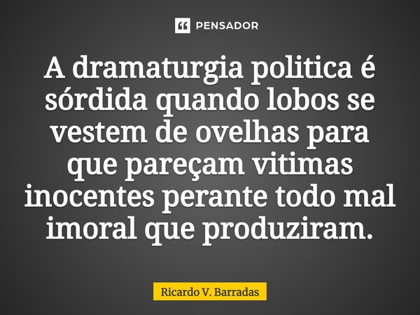 ⁠A dramaturgia politica é sórdida quando lobos se vestem de ovelhas para que pareçam vitimas inocentes perante todo mal imoral que produziram.... Frase de Ricardo V. Barradas.