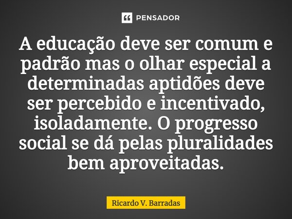 ⁠A educação deve ser comum e padrão mas o olhar especial a determinadas aptidões deve ser percebido e incentivado, isoladamente. O progresso social se dá pelas ... Frase de Ricardo V. Barradas.