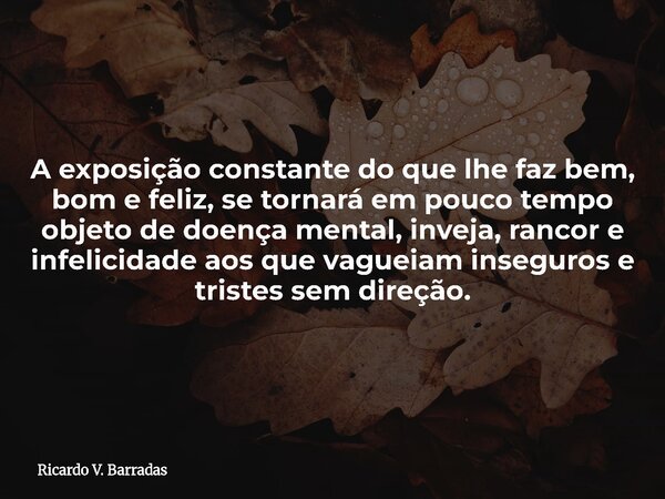A exposição constante do que lhe faz bem, bom e feliz, se tornará em pouco tempo objeto de doença mental, inveja, rancor e infelicidade aos que vagueiam insegur... Frase de Ricardo V. Barradas.