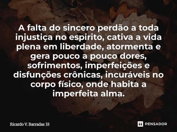 A falta do sincero perdão a toda injustiça no espirito, cativa a vida plena em liberdade, atormenta e gera pouco a pouco dores, sofrimentos, imperfeições e dis... Frase de RICARDO V. BARRADAS 33.