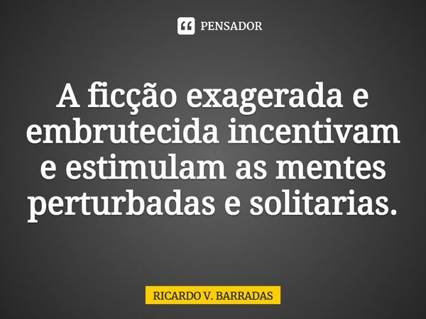 A ficção exagerada e ⁠embrutecida incentivam e estimulam as mentes perturbadas e solitárias.... Frase de Ricardo V. Barradas.