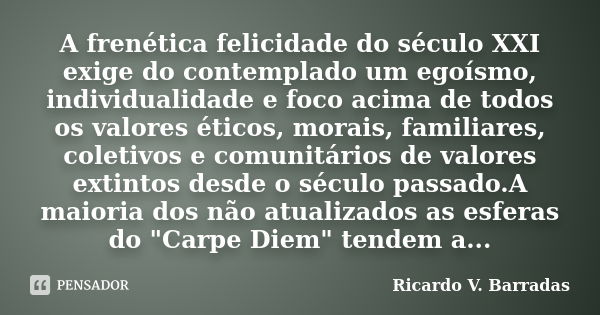 A frenética felicidade do século XXI exige do contemplado um egoísmo, individualidade e foco acima de todos os valores éticos, morais, familiares, coletivos e c... Frase de Ricardo V. Barradas.