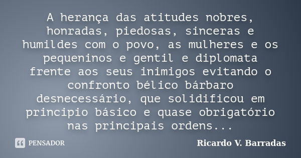 A herança das atitudes nobres, honradas, piedosas, sinceras e humildes com o povo, as mulheres e os pequeninos e gentil e diplomata frente aos seus inimigos evi... Frase de RICARDO V. BARRADAS.