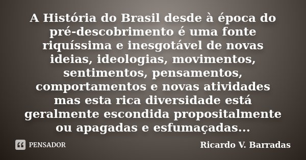 A História do Brasil desde à época do pré-descobrimento é uma fonte riquíssima e inesgotável de novas ideias, ideologias, movimentos, sentimentos, pensamentos, ... Frase de Ricardo V. Barradas.