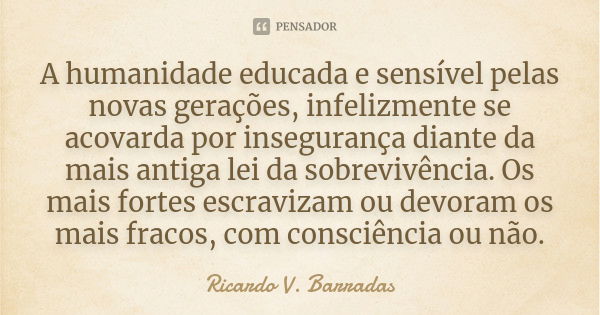 A humanidade educada e sensível pelas novas gerações, infelizmente se acovarda por insegurança diante da mais antiga lei da sobrevivência. Os mais fortes escrav... Frase de RICARDO V. BARRADAS.