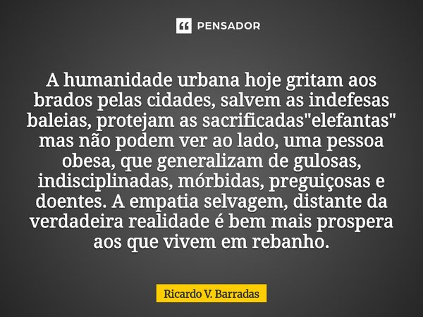 A humanidade urbana hoje gritam aos brados pelas cidades, salvem as indefesas baleias, protejam as sacrificadas "elefantas" mas não podem ver ao lado... Frase de Ricardo V. Barradas.